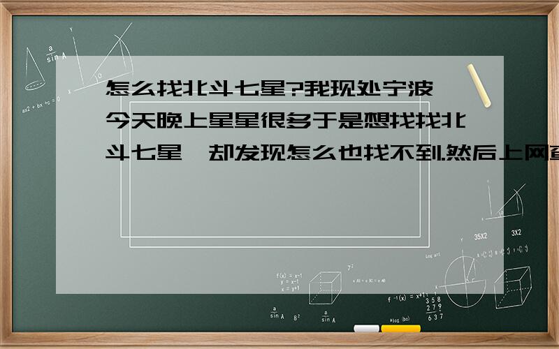 怎么找北斗七星?我现处宁波,今天晚上星星很多于是想找找北斗七星,却发现怎么也找不到.然后上网查了查资料,好不容易找着北.然后对着北边却看不见什么星星.就是头顶一圈比较多.现在这