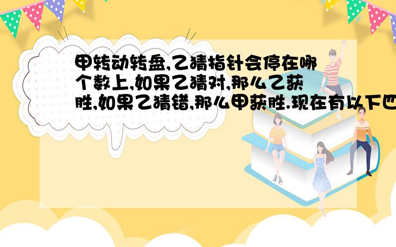 甲转动转盘,乙猜指针会停在哪个数上,如果乙猜对,那么乙获胜,如果乙猜错,那么甲获胜.现在有以下四种猜数的方法.如果你是乙,你会选择哪一种?说出理由急!1 不是2的整数倍.2 不是3的整数倍.3