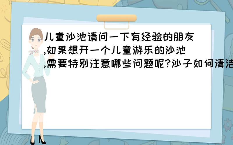 儿童沙池请问一下有经验的朋友,如果想开一个儿童游乐的沙池,需要特别注意哪些问题呢?沙子如何清洁消毒呢?沙子可以一直使用还是一定周期后需要更换呢?一般儿童玩耍时沙子进了眼的责