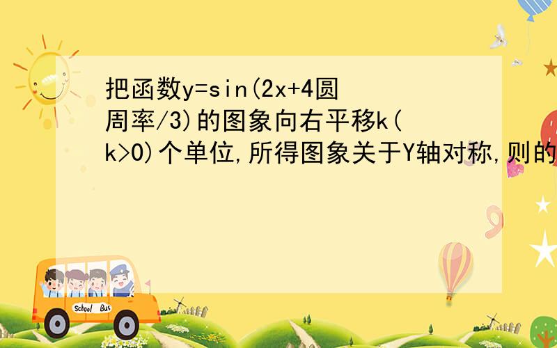 把函数y=sin(2x+4圆周率/3)的图象向右平移k(k>0)个单位,所得图象关于Y轴对称,则的最小值为