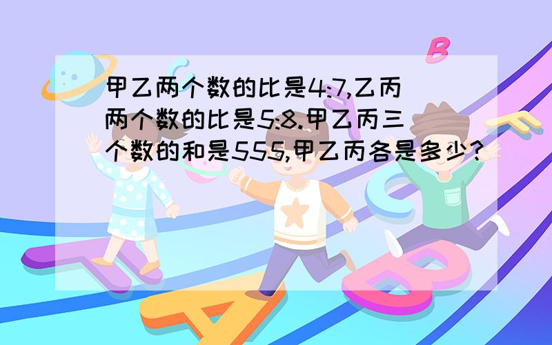 甲乙两个数的比是4:7,乙丙两个数的比是5:8.甲乙丙三个数的和是555,甲乙丙各是多少?