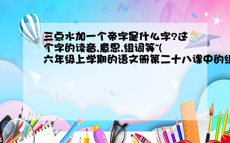 三点水加一个帝字是什么字?这个字的读音,意思,组词等~(六年级上学期的语文册第二十八课中的组词)