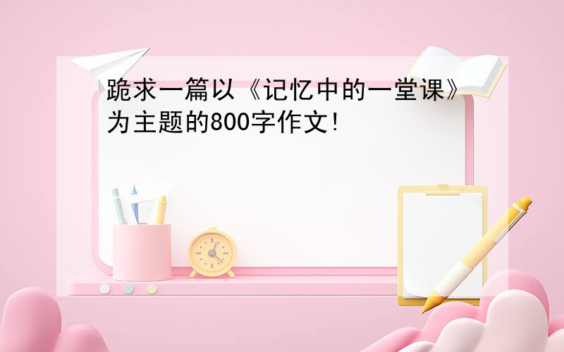 跪求一篇以《记忆中的一堂课》为主题的800字作文!