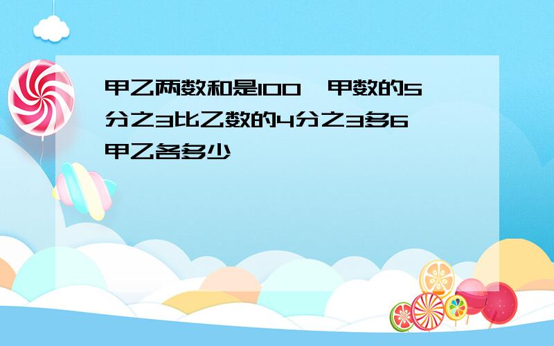 甲乙两数和是100,甲数的5分之3比乙数的4分之3多6,甲乙各多少