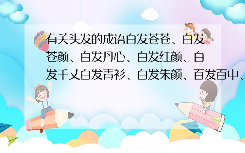 有关头发的成语白发苍苍、白发苍颜、白发丹心、白发红颜、白发千丈白发青衫、白发朱颜、百发百中、百中百发、被发文身被发缨冠、被发左衽、飙发电举、不差毫发、不悱不发不绝如发