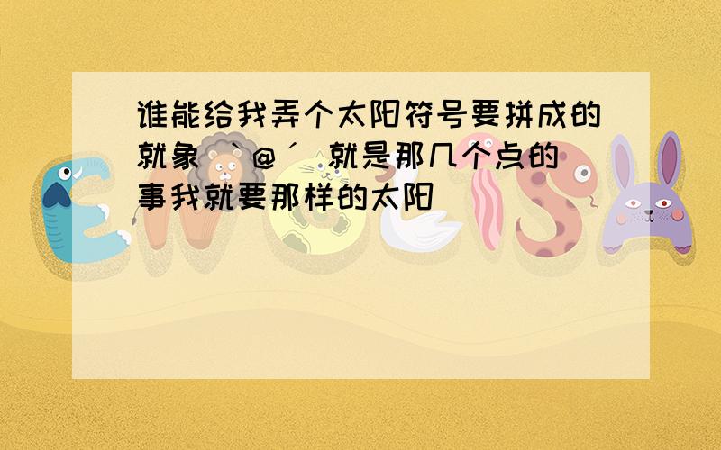 谁能给我弄个太阳符号要拼成的就象 ˋ@ˊ 就是那几个点的事我就要那样的太阳