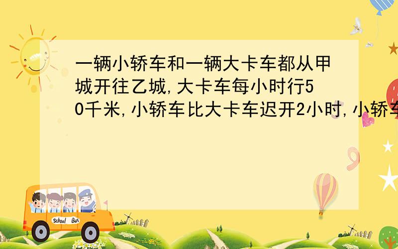 一辆小轿车和一辆大卡车都从甲城开往乙城,大卡车每小时行50千米,小轿车比大卡车迟开2小时,小轿车开出2.5小时后两辆汽车同时到达乙城.小轿车的速度是多少?（用方程解）