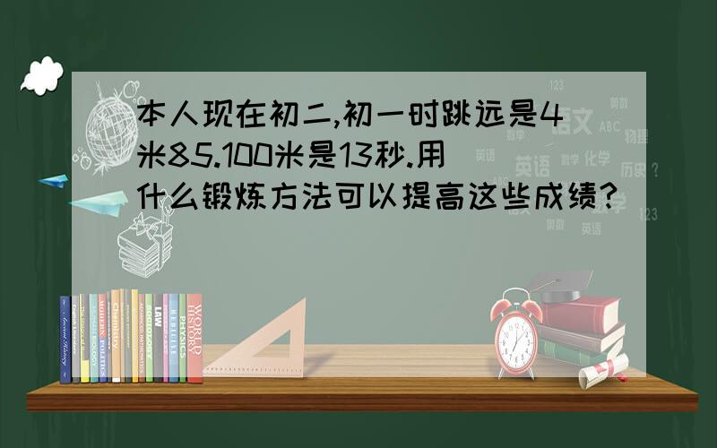 本人现在初二,初一时跳远是4米85.100米是13秒.用什么锻炼方法可以提高这些成绩?