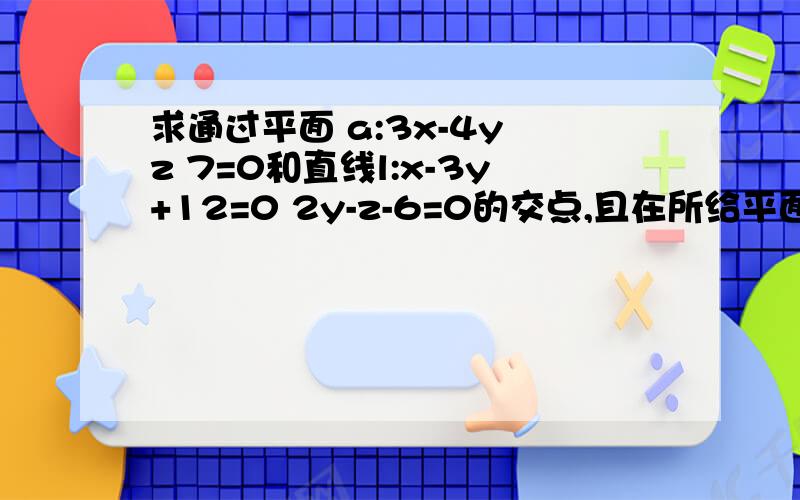 求通过平面 a:3x-4y z 7=0和直线l:x-3y+12=0 2y-z-6=0的交点,且在所给平面上垂直于直线的直线方程