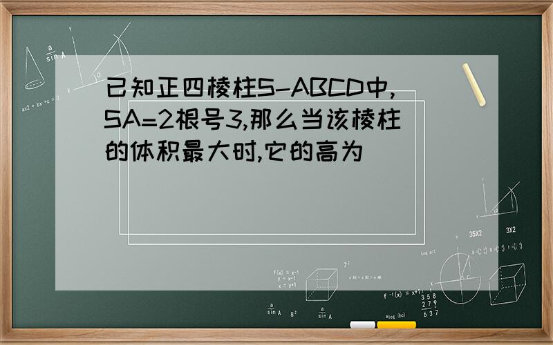 已知正四棱柱S-ABCD中,SA=2根号3,那么当该棱柱的体积最大时,它的高为