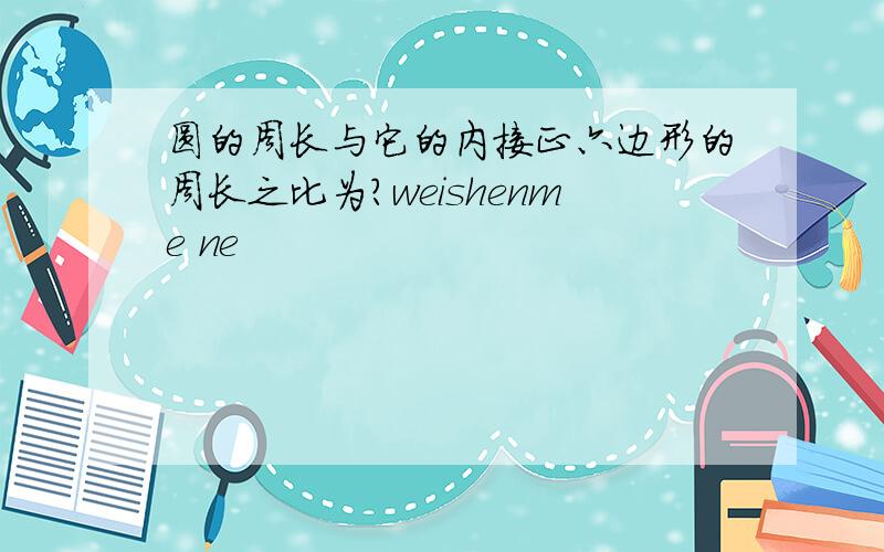 圆的周长与它的内接正六边形的周长之比为?weishenme ne