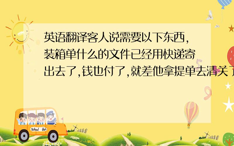 英语翻译客人说需要以下东西,装箱单什么的文件已经用快递寄出去了,钱也付了,就差他拿提单去清关了1.Ingredient list with containers written on your letterhead and signed.2.packaging declaration.