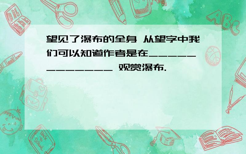 望见了瀑布的全身 从望字中我们可以知道作者是在____________ 观赏瀑布.