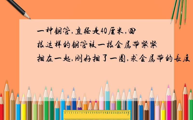 一种钢管,直径是40厘米,四根这样的钢管被一根金属带紧紧捆在一起,刚好捆了一圈,求金属带的长度