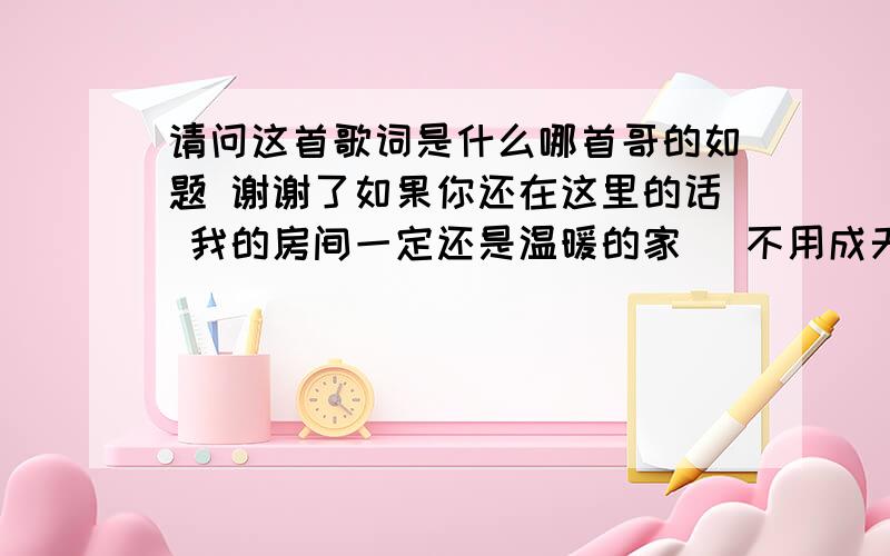 请问这首歌词是什么哪首哥的如题 谢谢了如果你还在这里的话 我的房间一定还是温暖的家 ]不用成天成宿对着电脑打电话 也可以听你的声音不知不觉说着梦话 没有你的房间变的真的很大很