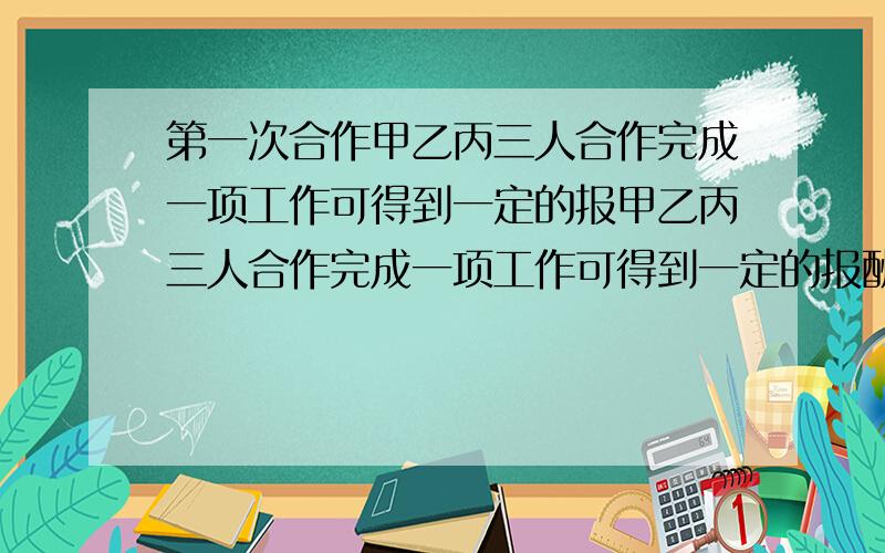 第一次合作甲乙丙三人合作完成一项工作可得到一定的报甲乙丙三人合作完成一项工作可得到一定的报酬,第一次合作,甲做了4小时,乙做了6小时,丙做了12小时.如果按照工作时间结算工资,那么