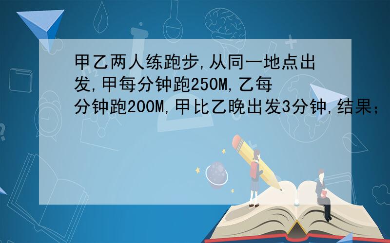 甲乙两人练跑步,从同一地点出发,甲每分钟跑250M,乙每分钟跑200M,甲比乙晚出发3分钟,结果；两人同时到跑的路程.请列方程.并解.