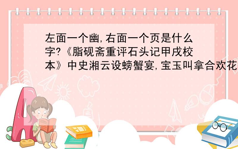 左面一个幽,右面一个页是什么字?《脂砚斋重评石头记甲戌校本》中史湘云设螃蟹宴,宝玉叫拿合欢花浸的酒来喝.脂砚批道：作者犹记矮“幽页”舫前以合欢花酿酒乎?屈指二十年矣.其中左幽