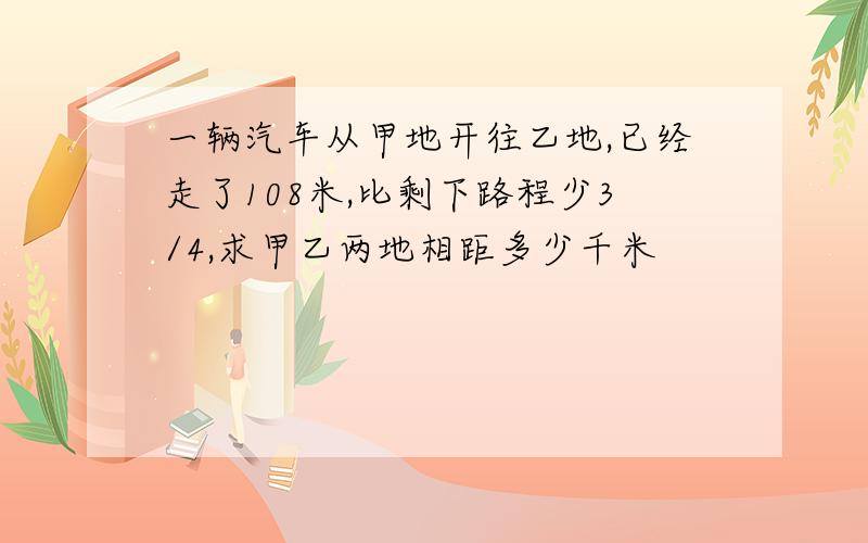 一辆汽车从甲地开往乙地,已经走了108米,比剩下路程少3/4,求甲乙两地相距多少千米