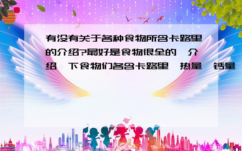 有没有关于各种食物所含卡路里的介绍?最好是食物很全的,介绍一下食物们各含卡路里、热量、钙量、膳食纤维等等都是多少?如果没有十分全的,能想出多少是多少也可以.拜托个位了.