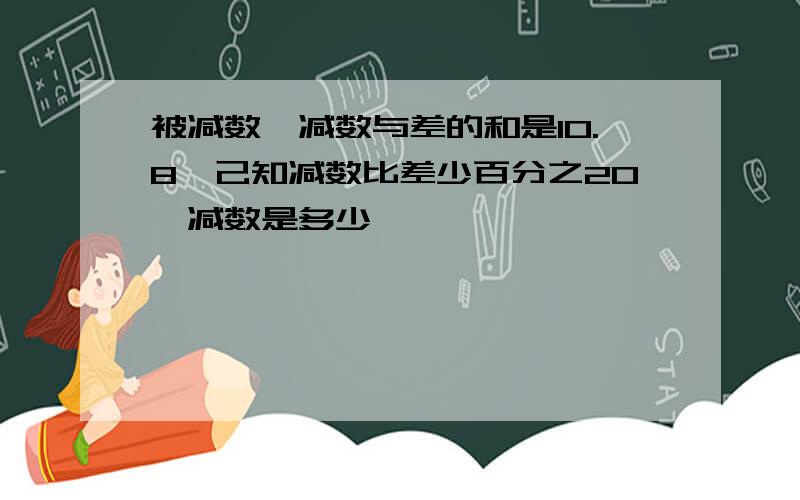 被减数,减数与差的和是10.8,己知减数比差少百分之20,减数是多少