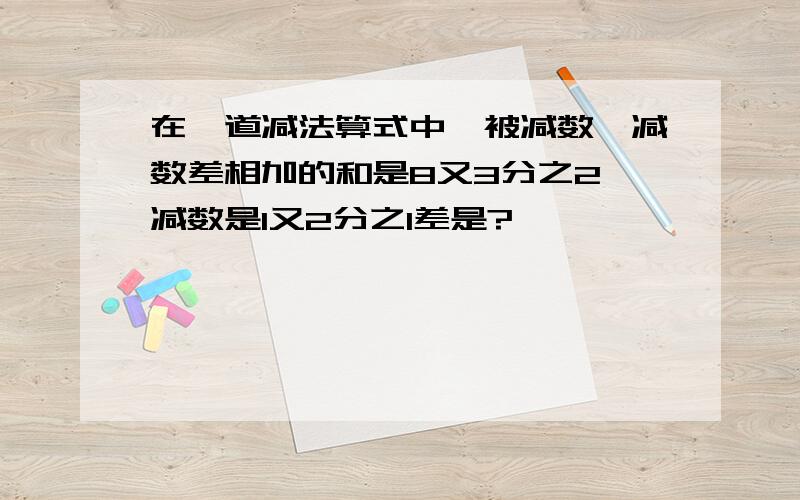 在一道减法算式中,被减数,减数差相加的和是8又3分之2 减数是1又2分之1差是?