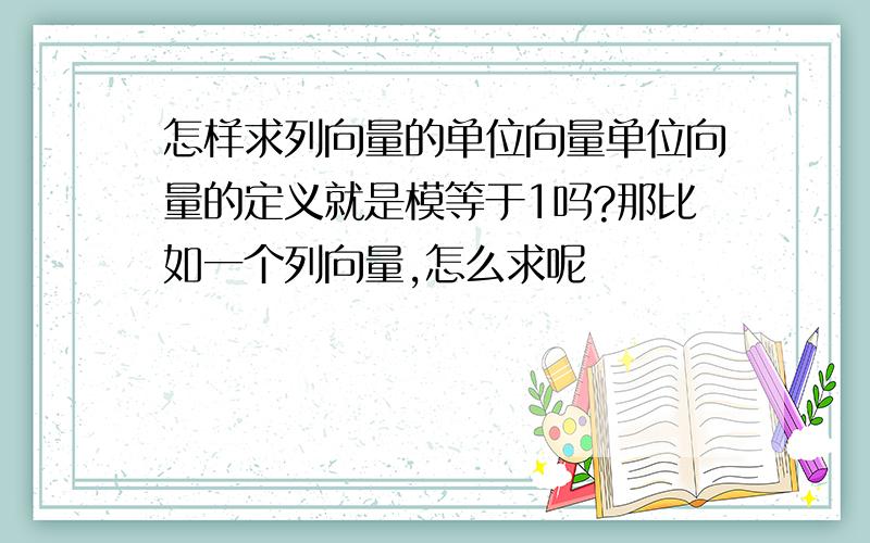 怎样求列向量的单位向量单位向量的定义就是模等于1吗?那比如一个列向量,怎么求呢