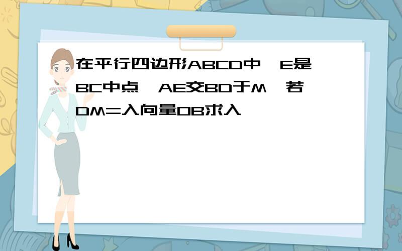 在平行四边形ABCD中,E是BC中点,AE交BD于M,若DM=入向量OB求入