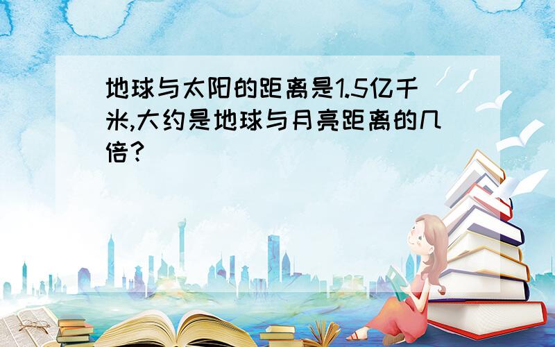 地球与太阳的距离是1.5亿千米,大约是地球与月亮距离的几倍?