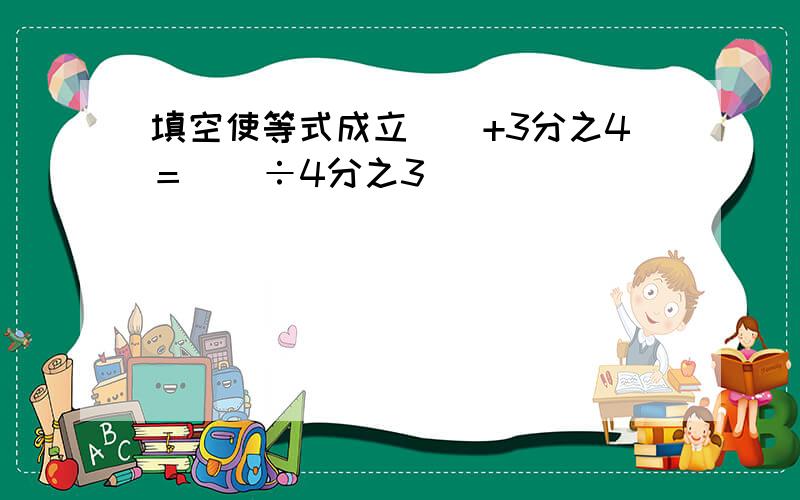 填空使等式成立（）+3分之4＝（）÷4分之3