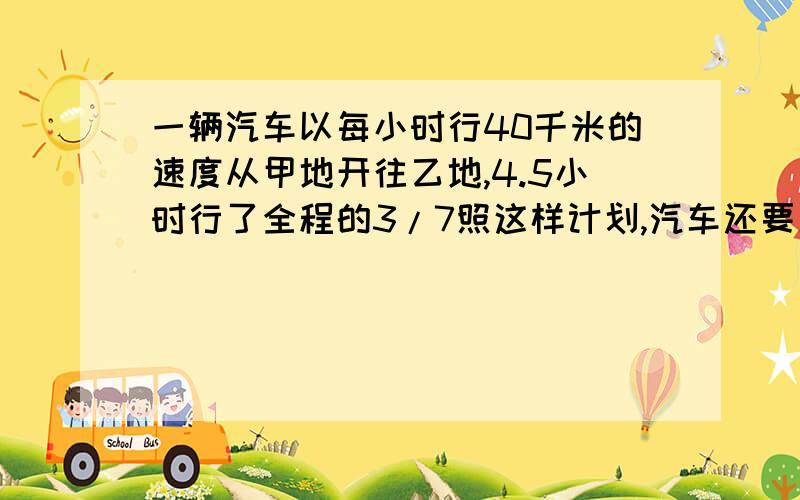 一辆汽车以每小时行40千米的速度从甲地开往乙地,4.5小时行了全程的3/7照这样计划,汽车还要几小时才能到达乙地