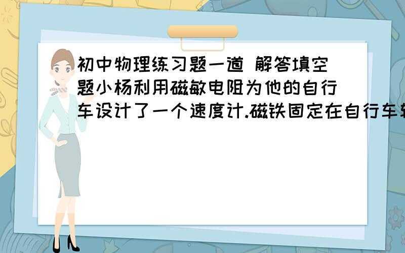 初中物理练习题一道 解答填空题小杨利用磁敏电阻为他的自行车设计了一个速度计.磁铁固定在自行车辐条上,磁敏电阻固定在自行车的后架上,安装示意图如图甲,工作电路图如图乙,已知电源