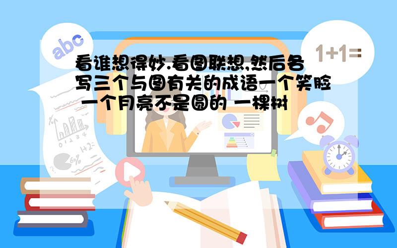 看谁想得妙.看图联想,然后各写三个与图有关的成语一个笑脸 一个月亮不是圆的 一棵树