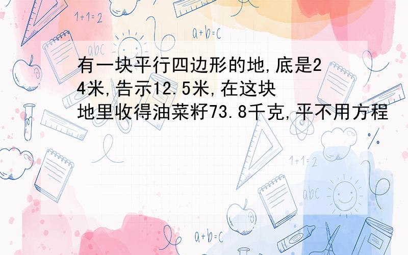 有一块平行四边形的地,底是24米,告示12.5米,在这块地里收得油菜籽73.8千克,平不用方程