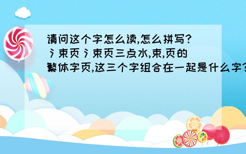 请问这个字怎么读,怎么拼写?氵束页氵束页三点水,束,页的繁体字页,这三个字组合在一起是什么字?怎么读,怎么拼写?