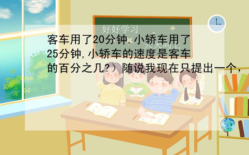 客车用了20分钟,小轿车用了25分钟,小轿车的速度是客车的百分之几?）随说我现在只提出一个，但还有更多的问题呢，我班老师出的。（悲啊）