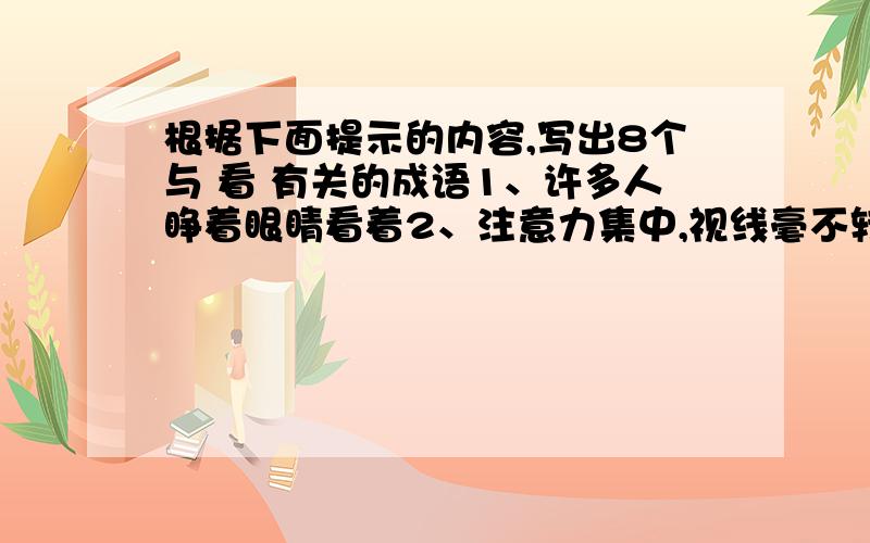 根据下面提示的内容,写出8个与 看 有关的成语1、许多人睁着眼睛看着2、注意力集中,视线毫不转移地盯着看3、一看见就害怕4、目光敏锐,任何细微之处都能看得清5、擦亮眼睛等着瞧,表示盼