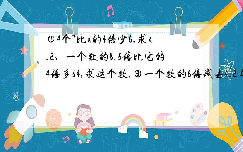 ①4个7比x的4倍少6,求x.2、一个数的8.5倍比它的4倍多54,求这个数.③一个数的6倍减去4.2与1.8的积得14.64,求这个数.④一个数加上8,减去8,除以8,结果还是8,求这个数.（用方程,要完整的算式）