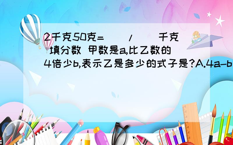 2千克50克=()/()千克 填分数 甲数是a,比乙数的4倍少b,表示乙是多少的式子是?A.4a-b b.a/4-6 c.(a+b)/4