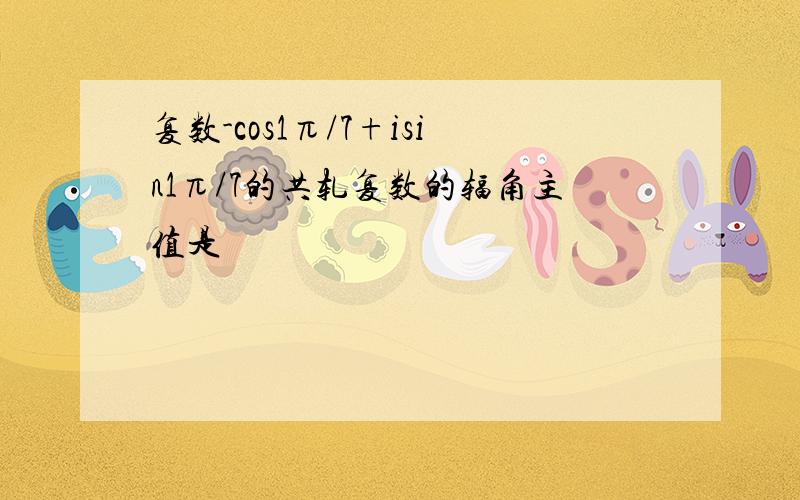 复数-cos1π/7+isin1π/7的共轧复数的辐角主值是