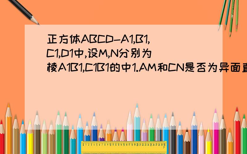 正方体ABCD-A1,B1,C1,D1中,设M,N分别为棱A1B1,C1B1的中1.AM和CN是否为异面直线,说明理由2.D1B和C1C是否为异面直线