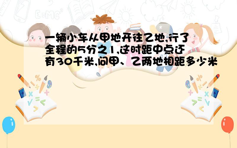 一辆小车从甲地开往乙地,行了全程的5分之1,这时距中点还有30千米,问甲、乙两地相距多少米