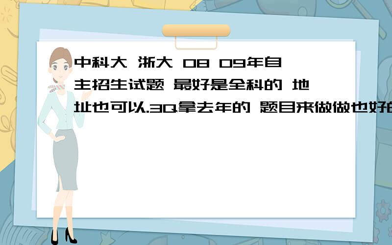 中科大 浙大 08 09年自主招生试题 最好是全科的 地址也可以.3Q拿去年的 题目来做做也好的.不至于 直接考吧.