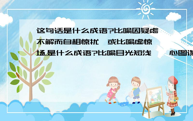 这句话是什么成语?比喻因疑虑不解而自相惊扰,或比喻虚惊一场.是什么成语?比喻目光短浅,一心图谋侵害别人,却不知道有人也在算计他,或比喻只图眼前小利益而不知遗下后患.是什么成语?