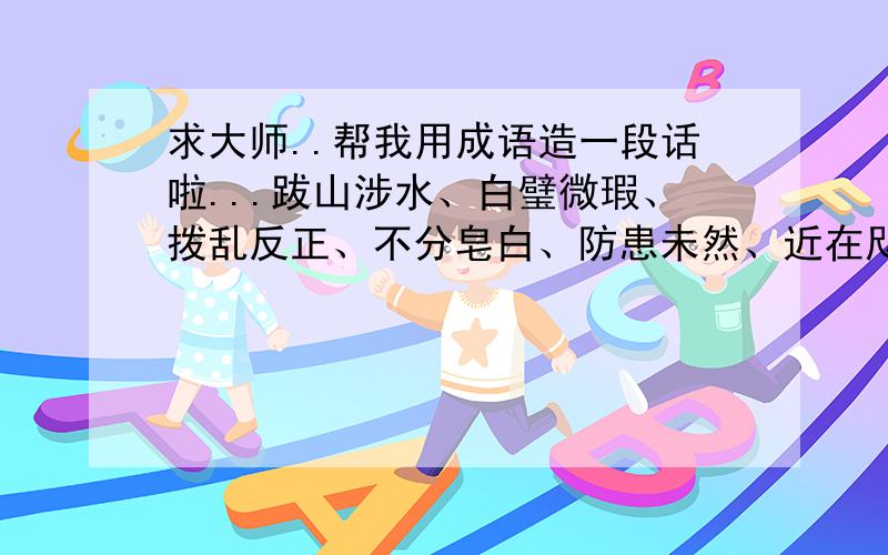 求大师..帮我用成语造一段话啦...跋山涉水、白璧微瑕、拨乱反正、不分皂白、防患未然、近在咫尺、泾渭分明、老态龙钟、老羞成怒、衣冠禽兽、 选6个成语造一段话.各位大哥大姐,叔叔阿