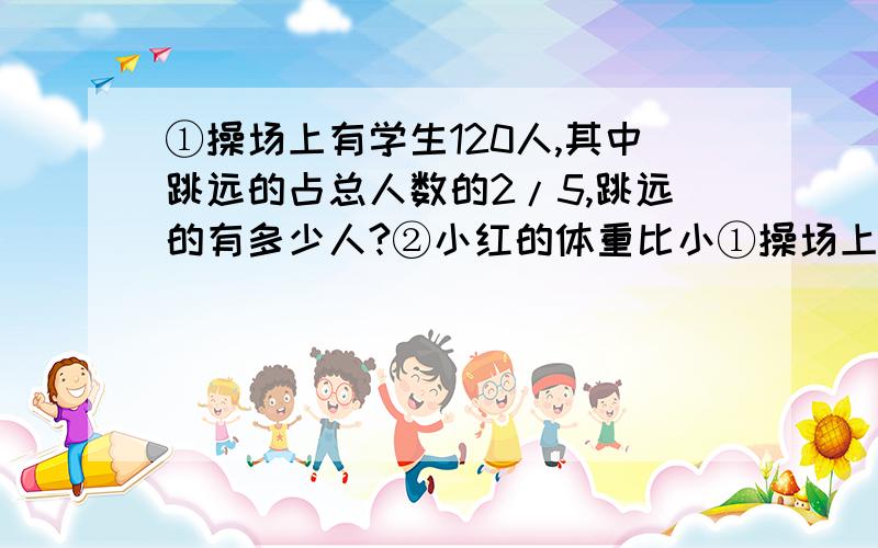 ①操场上有学生120人,其中跳远的占总人数的2/5,跳远的有多少人?②小红的体重比小①操场上有学生120人,其中跳远的占总人数的2/5,跳远的有多少人?②小红的体重比小玲重5千克,小玲的体重比