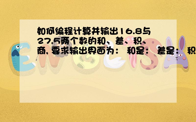 如何编程计算并输出16.8与27.5两个数的和、差、积、商, 要求输出界面为： 和是： 差是： 积是： 商是：请快点答复.可是这个用C++显示的是有错误的,所以请先用C++用完后再告诉我