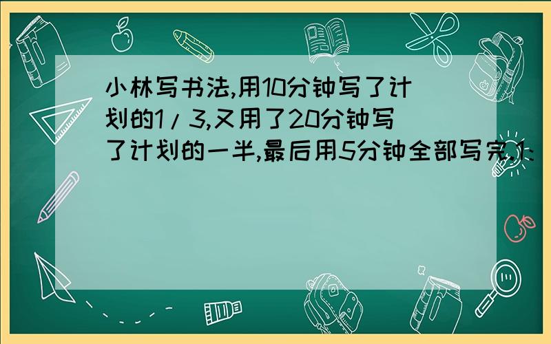 小林写书法,用10分钟写了计划的1/3,又用了20分钟写了计划的一半,最后用5分钟全部写完.1：小林前半小时共写了计划的几分之几?2：最后5分钟写的字数是计划的几分之几?