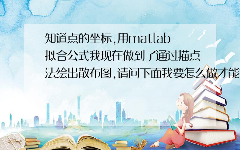 知道点的坐标,用matlab拟合公式我现在做到了通过描点法绘出散布图,请问下面我要怎么做才能拟合得到这些点的公式?求具体方法