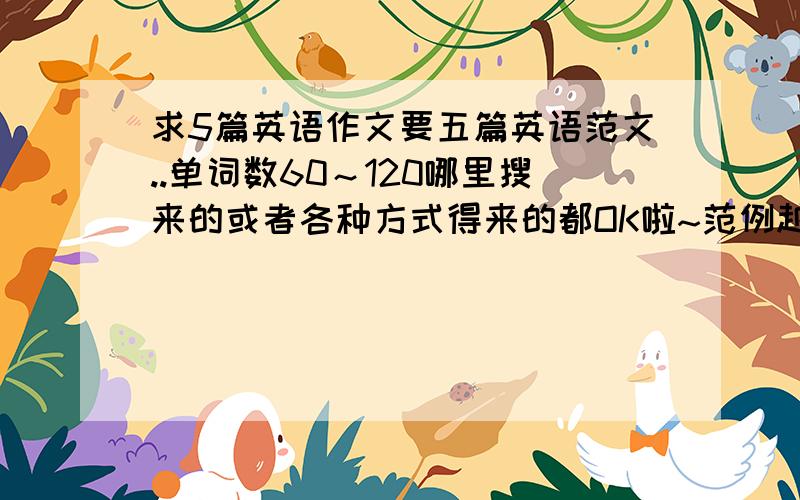 求5篇英语作文要五篇英语范文..单词数60～120哪里搜来的或者各种方式得来的都OK啦~范例越多越好~只要符合条件照收~(呐..那个题目也要翻译成英文喔).....已经一天了..都没有人关注噢...呜呜.